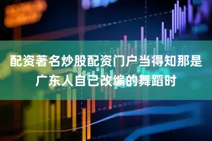 配资著名炒股配资门户当得知那是广东人自己改编的舞蹈时