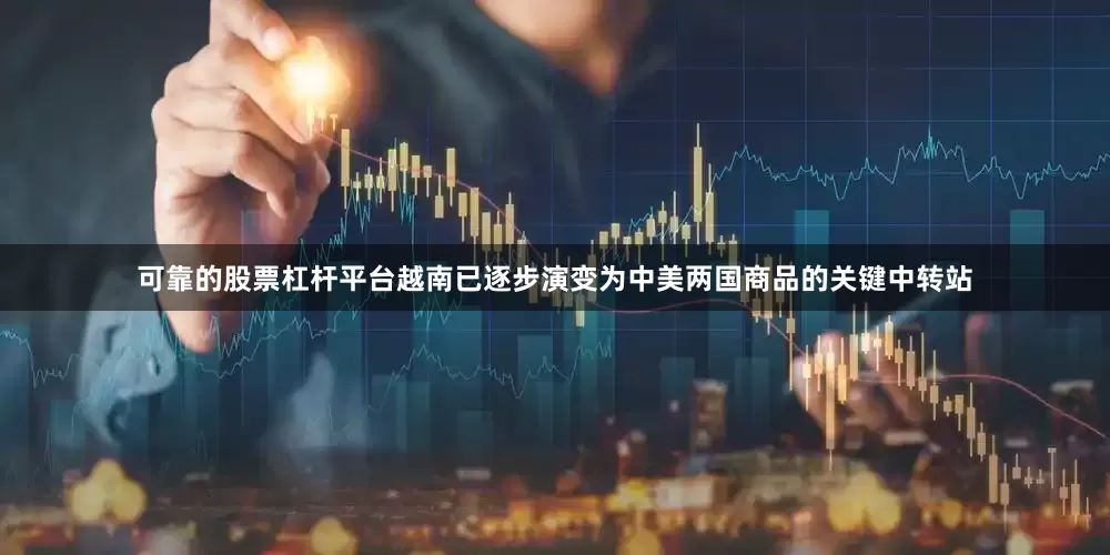 可靠的股票杠杆平台越南已逐步演变为中美两国商品的关键中转站