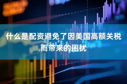 什么是配资避免了因美国高额关税而带来的困扰