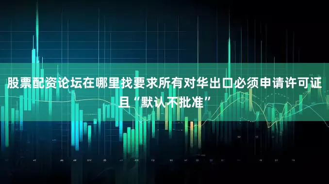 股票配资论坛在哪里找要求所有对华出口必须申请许可证且“默认不批准”