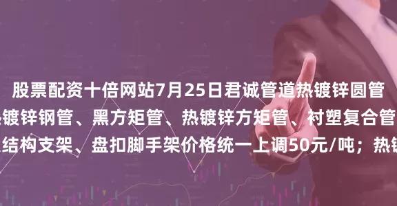 股票配资十倍网站7月25日君诚管道热镀锌圆管、直缝焊管、燃气专用热镀锌钢管、黑方矩管、热镀锌方矩管、衬塑复合管、大棚椭圆管、光伏结构支架、盘扣脚手架价格统一上调50元/吨；热镀锌无缝管执行2024年7月17日价格；涂塑复合管、预涂覆热浸锌钢管执行2025年1月9日政策。