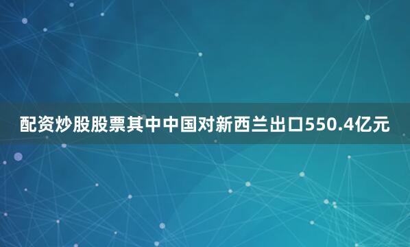 配资炒股股票其中中国对新西兰出口550.4亿元