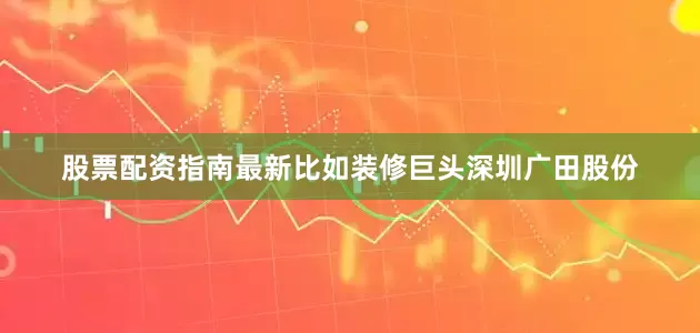 股票配资指南最新比如装修巨头深圳广田股份