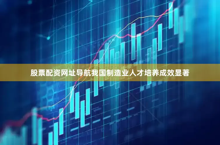 股票配资网址导航我国制造业人才培养成效显著